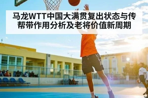 马龙WTT中国大满贯复出状态与传帮带作用分析及老将价值新周期